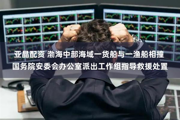 亚晶配资 渤海中部海域一货船与一渔船相撞&#32;国务院安委会办公室派出工作组指导救援处置