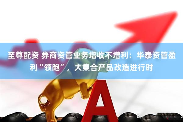 至尊配资 券商资管业务增收不增利：华泰资管盈利“领跑”，大集合产品改造进行时