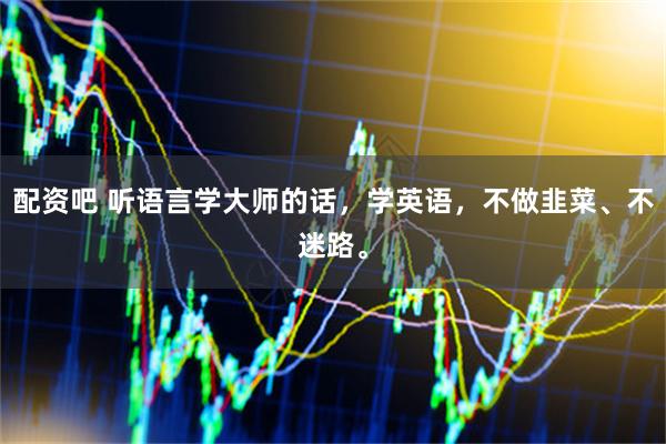 配资吧 听语言学大师的话，学英语，不做韭菜、不迷路。