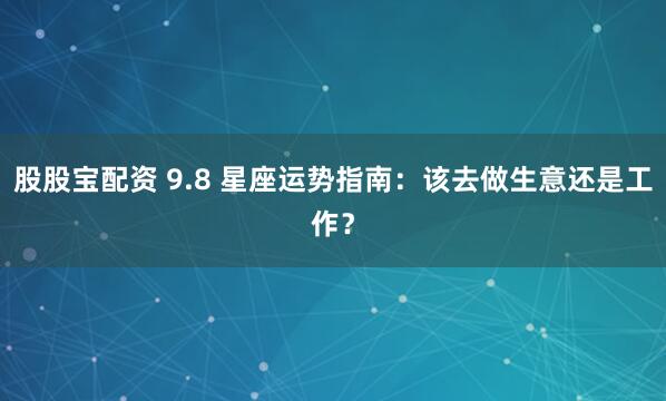 股股宝配资 9.8 星座运势指南：该去做生意还是工作？