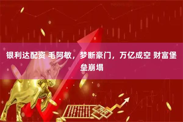 银利达配资 毛阿敏，梦断豪门，万亿成空 财富堡垒崩塌