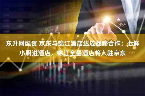 东升网配资 京东与锦江酒店达成战略合作：七鲜小厨进酒店，锦江全量酒店将入驻京东