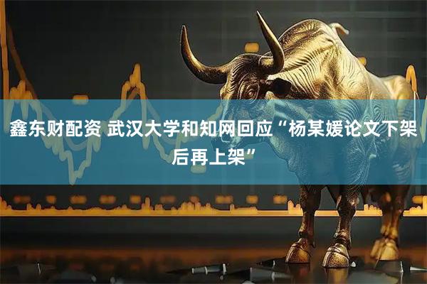 鑫东财配资 武汉大学和知网回应“杨某媛论文下架后再上架”