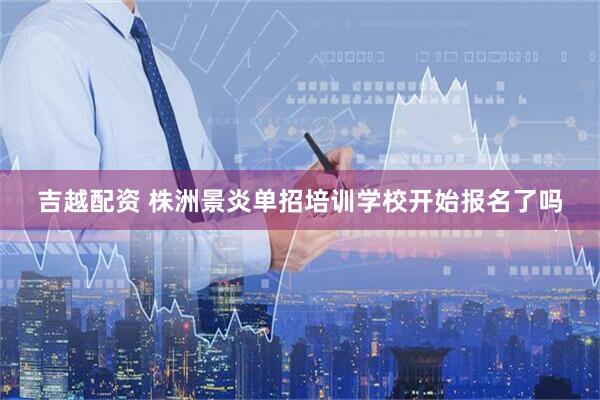 吉越配资 株洲景炎单招培训学校开始报名了吗