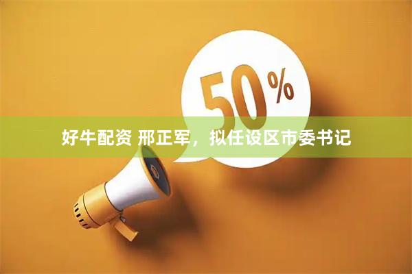 好牛配资 邢正军，拟任设区市委书记
