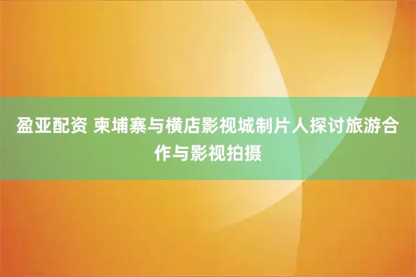 盈亚配资 柬埔寨与横店影视城制片人探讨旅游合作与影视拍摄