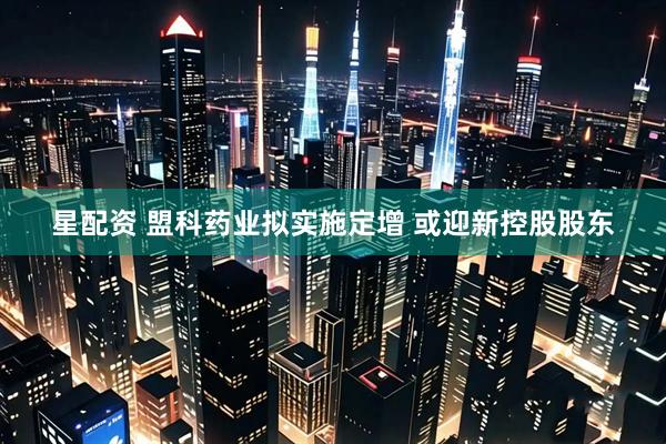 星配资 盟科药业拟实施定增 或迎新控股股东