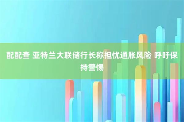 配配查 亚特兰大联储行长称担忧通胀风险 呼吁保持警惕