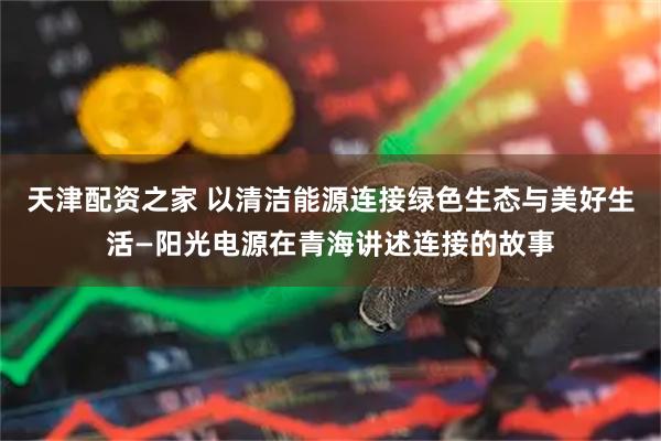 天津配资之家 以清洁能源连接绿色生态与美好生活—阳光电源在青海讲述连接的故事