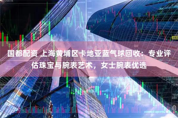 国都配资 上海黄埔区卡地亚蓝气球回收：专业评估珠宝与腕表艺术，女士腕表优选