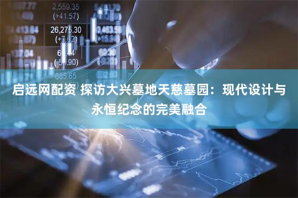 启远网配资 探访大兴墓地天慈墓园：现代设计与永恒纪念的完美融合