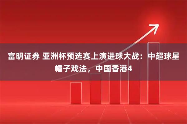 富明证券 亚洲杯预选赛上演进球大战：中超球星帽子戏法，中国香港4