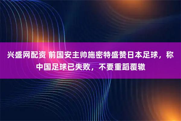 兴盛网配资 前国安主帅施密特盛赞日本足球，称中国足球已失败，不要重蹈覆辙