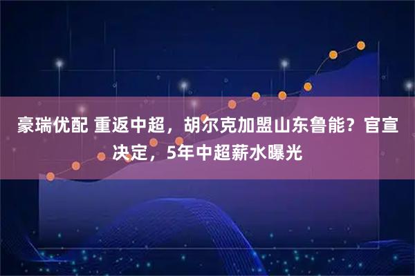 豪瑞优配 重返中超，胡尔克加盟山东鲁能？官宣决定，5年中超薪水曝光