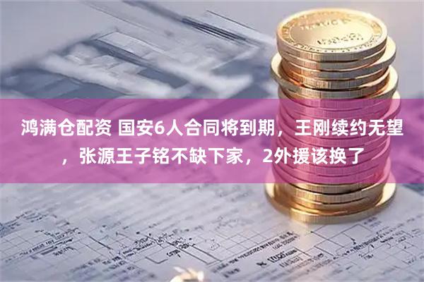鸿满仓配资 国安6人合同将到期，王刚续约无望，张源王子铭不缺下家，2外援该换了