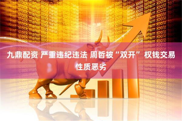 九鼎配资 严重违纪违法 周哲被“双开” 权钱交易性质恶劣