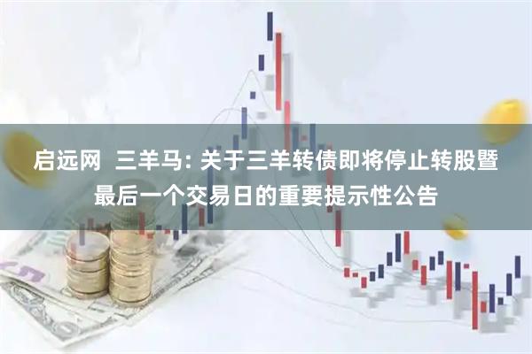启远网  三羊马: 关于三羊转债即将停止转股暨最后一个交易日的重要提示性公告