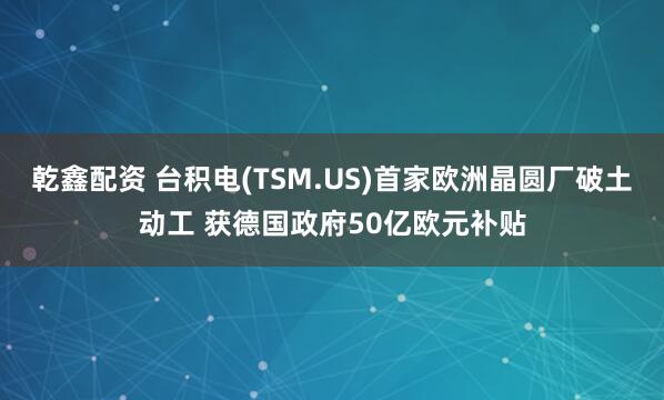 乾鑫配资 台积电(TSM.US)首家欧洲晶圆厂破土动工 获德国政府50亿欧元补贴