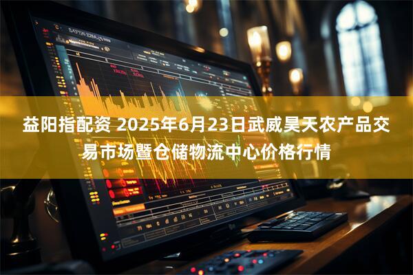 益阳指配资 2025年6月23日武威昊天农产品交易市场暨仓储物流中心价格行情