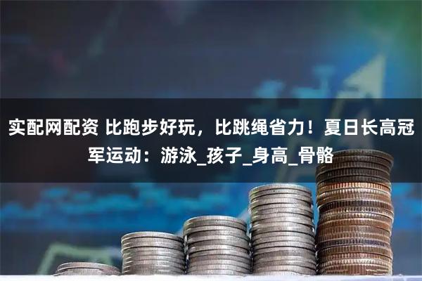 实配网配资 比跑步好玩，比跳绳省力！夏日长高冠军运动：游泳_孩子_身高_骨骼