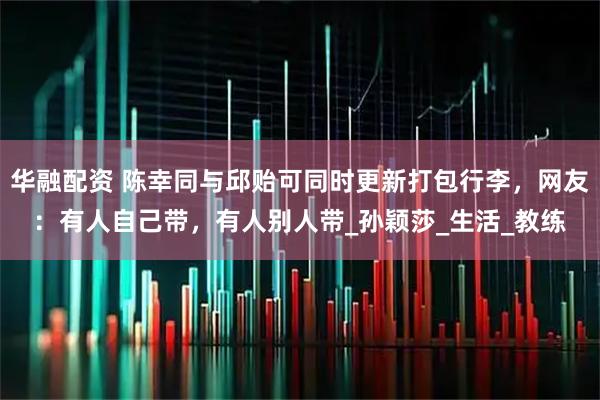 华融配资 陈幸同与邱贻可同时更新打包行李,网友:有人自己带,有人别人带_孙颖莎_生活_教练