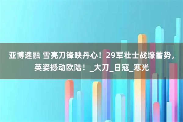亚博速融 雪亮刀锋映丹心！29军壮士战壕蓄势，英姿撼动欧陆！_大刀_日寇_寒光