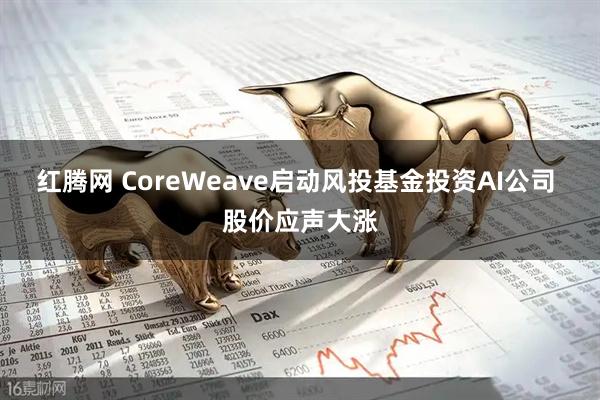 红腾网 CoreWeave启动风投基金投资AI公司 股价应声大涨