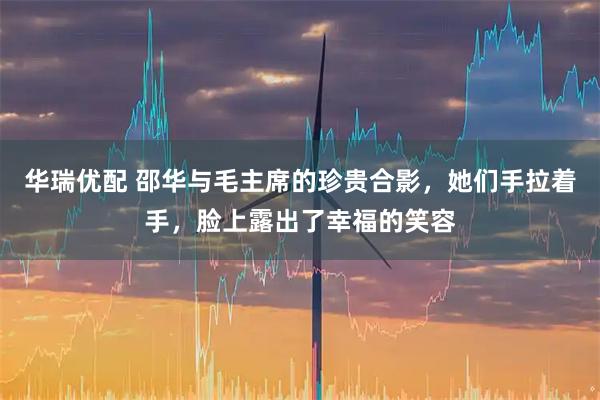 华瑞优配 邵华与毛主席的珍贵合影，她们手拉着手，脸上露出了幸福的笑容