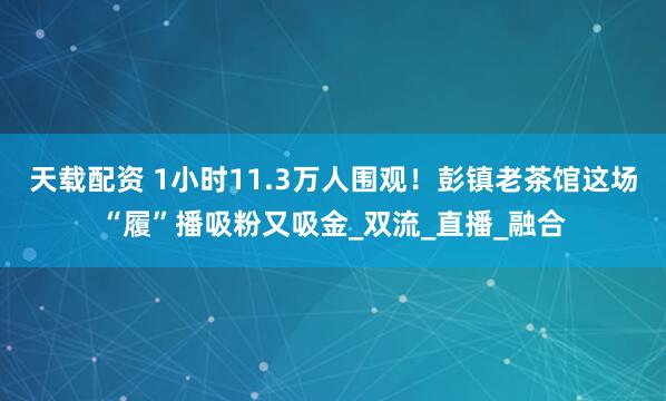 天载配资 1小时11.3万人围观！彭镇老茶馆这场“履”播吸粉又吸金_双流_直播_融合