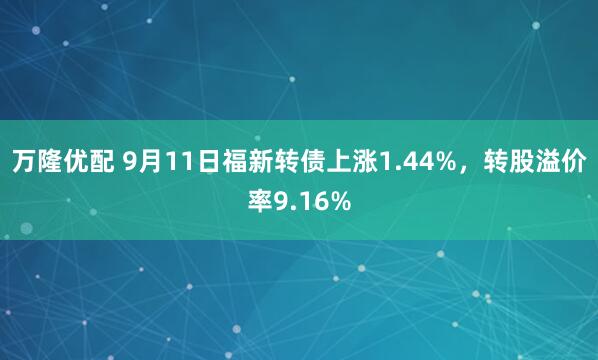 万隆优配 9月11日福新转债上涨1.44%，转股溢价率9.16%